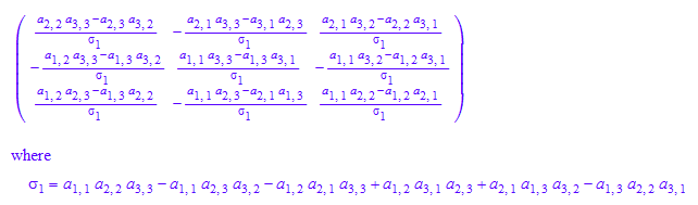 matrix([[(a[2, 2]*a[3, 3] - a[2, 3]*a[3, 2])/(a[1, 1]*a[2, 2]*a[3, 3] - a[1, 1]*a[2, 3]*a[3, 2] - a[1, 2]*a[2, 1]*a[3, 3] + a[1, 2]*a[3, 1]*a[2, 3] + a[2, 1]*a[1, 3]*a[3, 2] - a[1, 3]*a[2, 2]*a[3, 1]), -(a[2, 1]*a[3, 3] - a[3, 1]*a[2, 3])/(a[1, 1]*a[2, 2]*a[3, 3] - a[1, 1]*a[2, 3]*a[3, 2] - a[1, 2]*a[2, 1]*a[3, 3] + a[1, 2]*a[3, 1]*a[2, 3] + a[2, 1]*a[1, 3]*a[3, 2] - a[1, 3]*a[2, 2]*a[3, 1]), (a[2, 1]*a[3, 2] - a[2, 2]*a[3, 1])/(a[1, 1]*a[2, 2]*a[3, 3] - a[1, 1]*a[2, 3]*a[3, 2] - a[1, 2]*a[2, 1]*a[3, 3] + a[1, 2]*a[3, 1]*a[2, 3] + a[2, 1]*a[1, 3]*a[3, 2] - a[1, 3]*a[2, 2]*a[3, 1])], [-(a[1, 2]*a[3, 3] - a[1, 3]*a[3, 2])/(a[1, 1]*a[2, 2]*a[3, 3] - a[1, 1]*a[2, 3]*a[3, 2] - a[1, 2]*a[2, 1]*a[3, 3] + a[1, 2]*a[3, 1]*a[2, 3] + a[2, 1]*a[1, 3]*a[3, 2] - a[1, 3]*a[2, 2]*a[3, 1]), (a[1, 1]*a[3, 3] - a[1, 3]*a[3, 1])/(a[1, 1]*a[2, 2]*a[3, 3] - a[1, 1]*a[2, 3]*a[3, 2] - a[1, 2]*a[2, 1]*a[3, 3] + a[1, 2]*a[3, 1]*a[2, 3] + a[2, 1]*a[1, 3]*a[3, 2] - a[1, 3]*a[2, 2]*a[3, 1]), -(a[1, 1]*a[3, 2] - a[1, 2]*a[3, 1])/(a[1, 1]*a[2, 2]*a[3, 3] - a[1, 1]*a[2, 3]*a[3, 2] - a[1, 2]*a[2, 1]*a[3, 3] + a[1, 2]*a[3, 1]*a[2, 3] + a[2, 1]*a[1, 3]*a[3, 2] - a[1, 3]*a[2, 2]*a[3, 1])], [(a[1, 2]*a[2, 3] - a[1, 3]*a[2, 2])/(a[1, 1]*a[2, 2]*a[3, 3] - a[1, 1]*a[2, 3]*a[3, 2] - a[1, 2]*a[2, 1]*a[3, 3] + a[1, 2]*a[3, 1]*a[2, 3] + a[2, 1]*a[1, 3]*a[3, 2] - a[1, 3]*a[2, 2]*a[3, 1]), -(a[1, 1]*a[2, 3] - a[2, 1]*a[1, 3])/(a[1, 1]*a[2, 2]*a[3, 3] - a[1, 1]*a[2, 3]*a[3, 2] - a[1, 2]*a[2, 1]*a[3, 3] + a[1, 2]*a[3, 1]*a[2, 3] + a[2, 1]*a[1, 3]*a[3, 2] - a[1, 3]*a[2, 2]*a[3, 1]), (a[1, 1]*a[2, 2] - a[1, 2]*a[2, 1])/(a[1, 1]*a[2, 2]*a[3, 3] - a[1, 1]*a[2, 3]*a[3, 2] - a[1, 2]*a[2, 1]*a[3, 3] + a[1, 2]*a[3, 1]*a[2, 3] + a[2, 1]*a[1, 3]*a[3, 2] - a[1, 3]*a[2, 2]*a[3, 1])]])